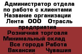 Администратор отдела по работе с клиентами › Название организации ­ Лента, ООО › Отрасль предприятия ­ Розничная торговля › Минимальный оклад ­ 1 - Все города Работа » Вакансии   . Чувашия респ.,Алатырь г.